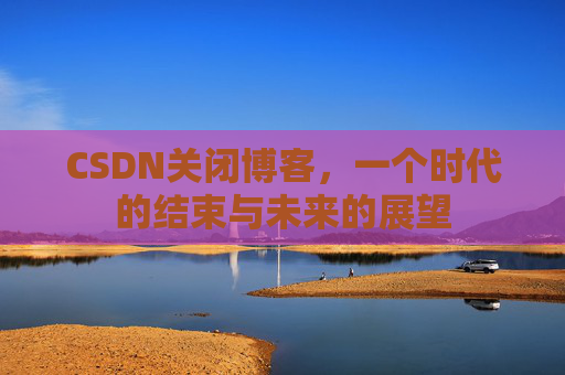 CSDN关闭博客，一个时代的结束与未来的展望